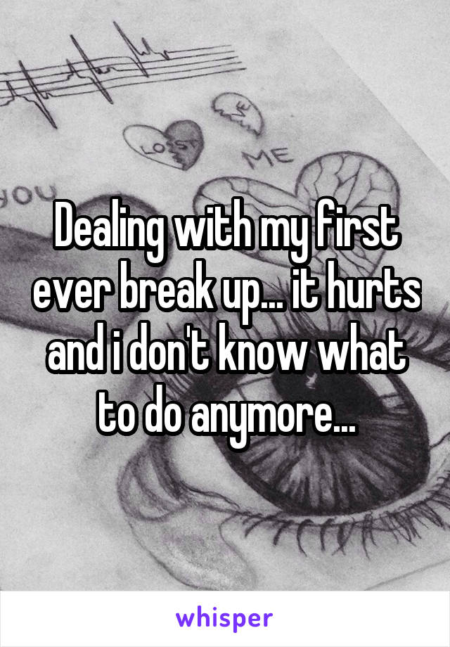 Dealing with my first ever break up... it hurts and i don't know what to do anymore...
