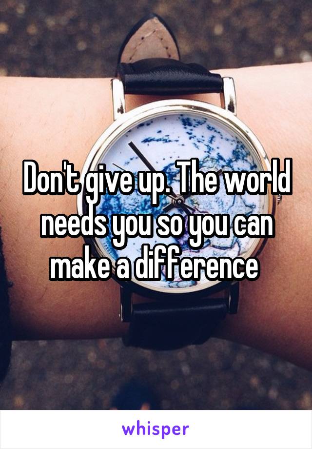 Don't give up. The world needs you so you can make a difference 