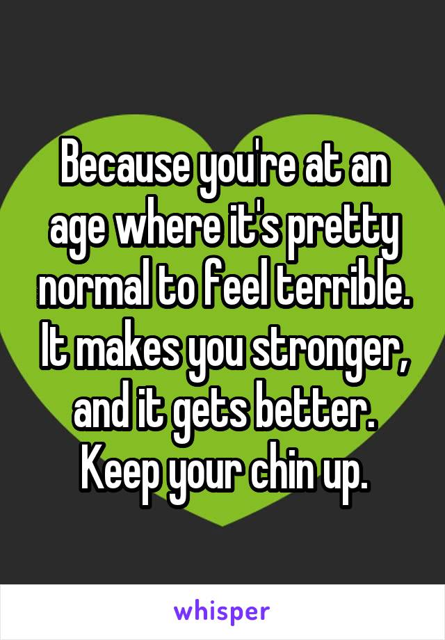 Because you're at an age where it's pretty normal to feel terrible. It makes you stronger, and it gets better. Keep your chin up.