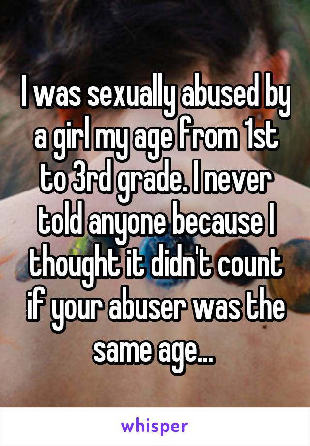I was sexually abused by a girl my age from 1st to 3rd grade. I never told anyone because I thought it didn't count if your abuser was the same age... 
