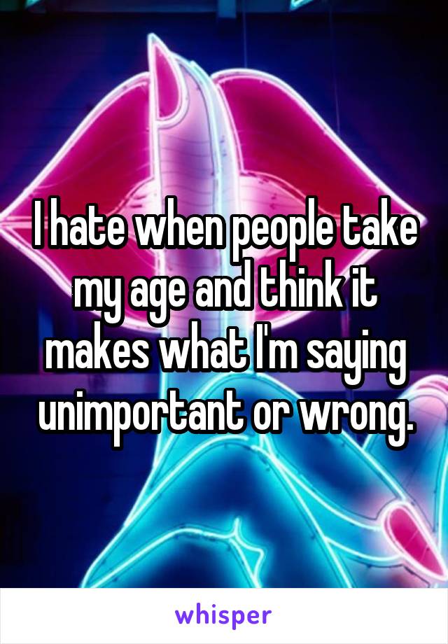 I hate when people take my age and think it makes what I'm saying unimportant or wrong.