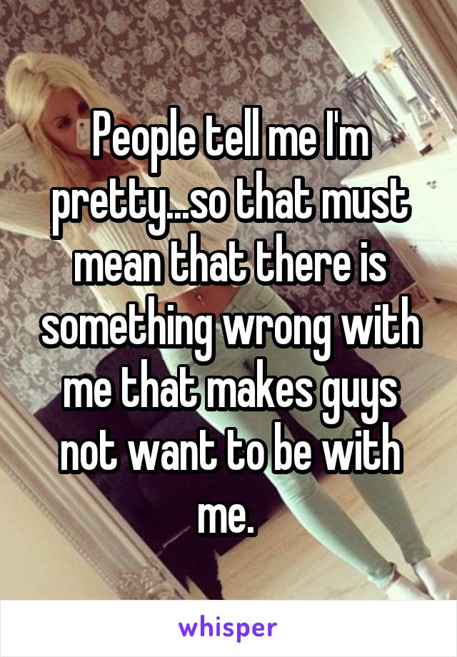 People tell me I'm pretty...so that must mean that there is something wrong with me that makes guys not want to be with me. 