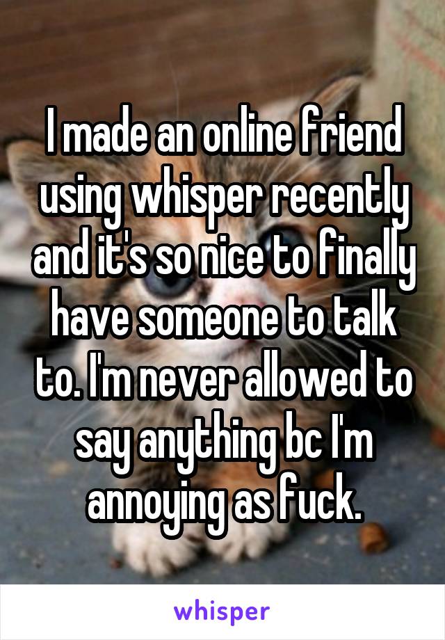 I made an online friend using whisper recently and it's so nice to finally have someone to talk to. I'm never allowed to say anything bc I'm annoying as fuck.