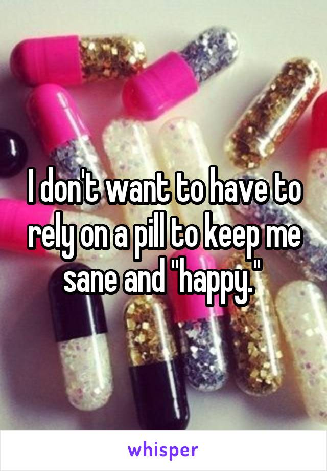 I don't want to have to rely on a pill to keep me sane and "happy." 