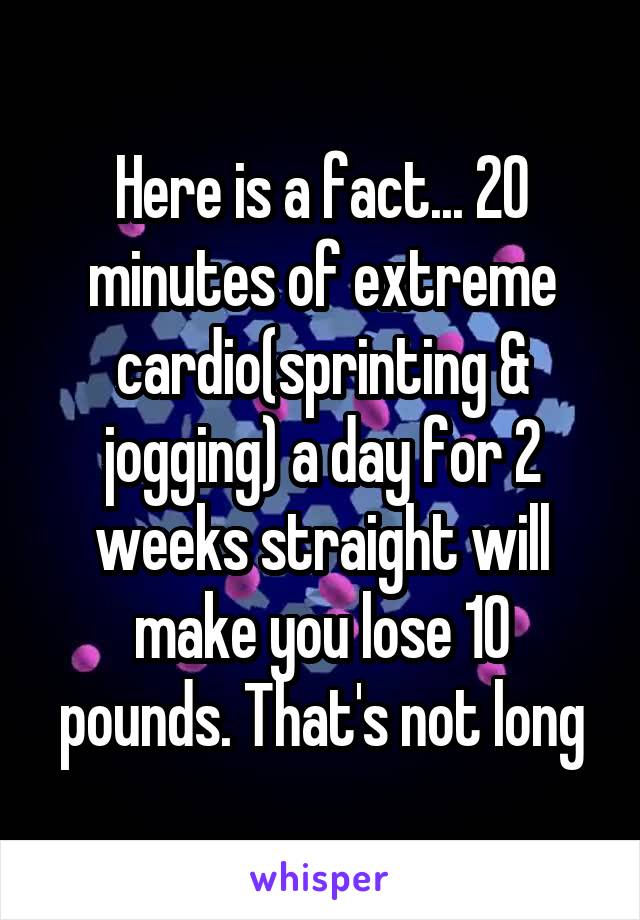 Here is a fact... 20 minutes of extreme cardio(sprinting & jogging) a day for 2 weeks straight will make you lose 10 pounds. That's not long