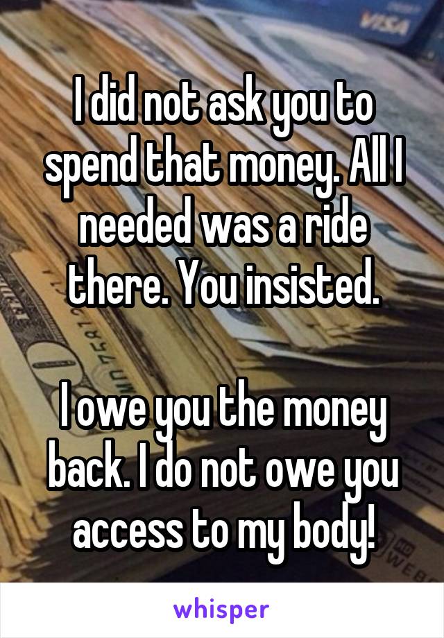 I did not ask you to spend that money. All I needed was a ride there. You insisted.

I owe you the money back. I do not owe you access to my body!