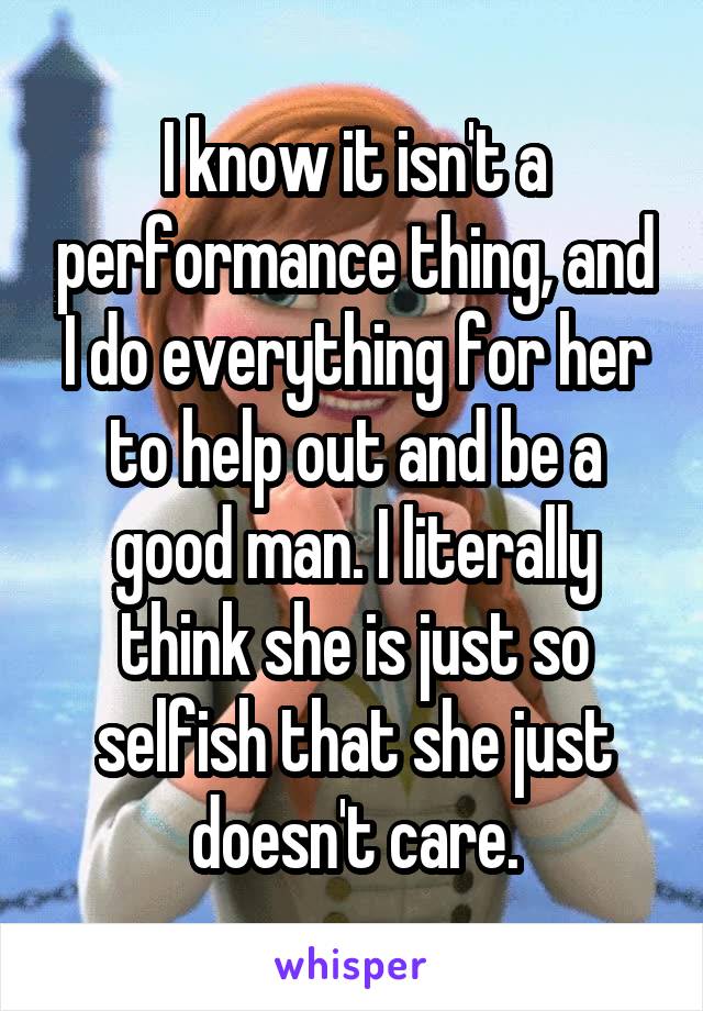 I know it isn't a performance thing, and I do everything for her to help out and be a good man. I literally think she is just so selfish that she just doesn't care.