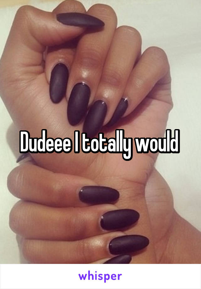 Dudeee I totally would 