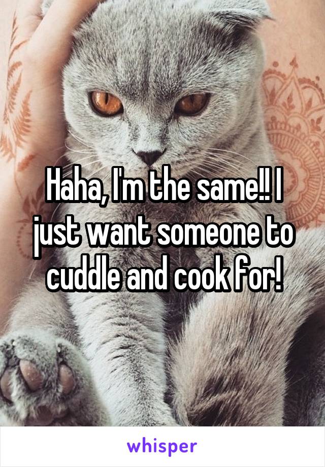 Haha, I'm the same!! I just want someone to cuddle and cook for!