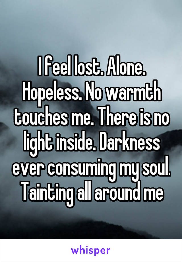 I feel lost. Alone. Hopeless. No warmth touches me. There is no light inside. Darkness ever consuming my soul. Tainting all around me