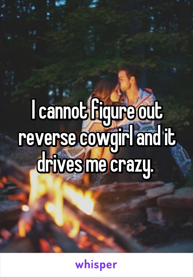 I cannot figure out reverse cowgirl and it drives me crazy. 