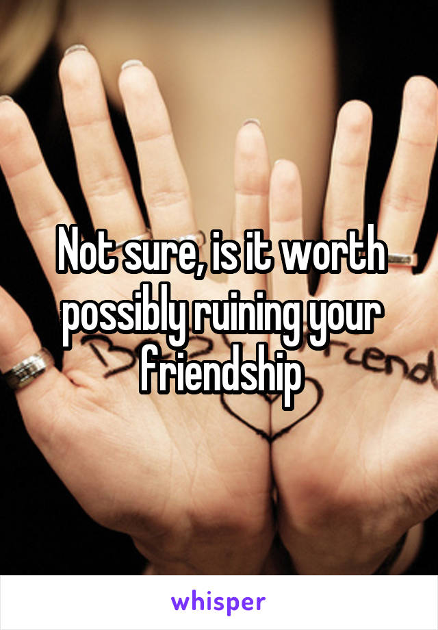 Not sure, is it worth possibly ruining your friendship