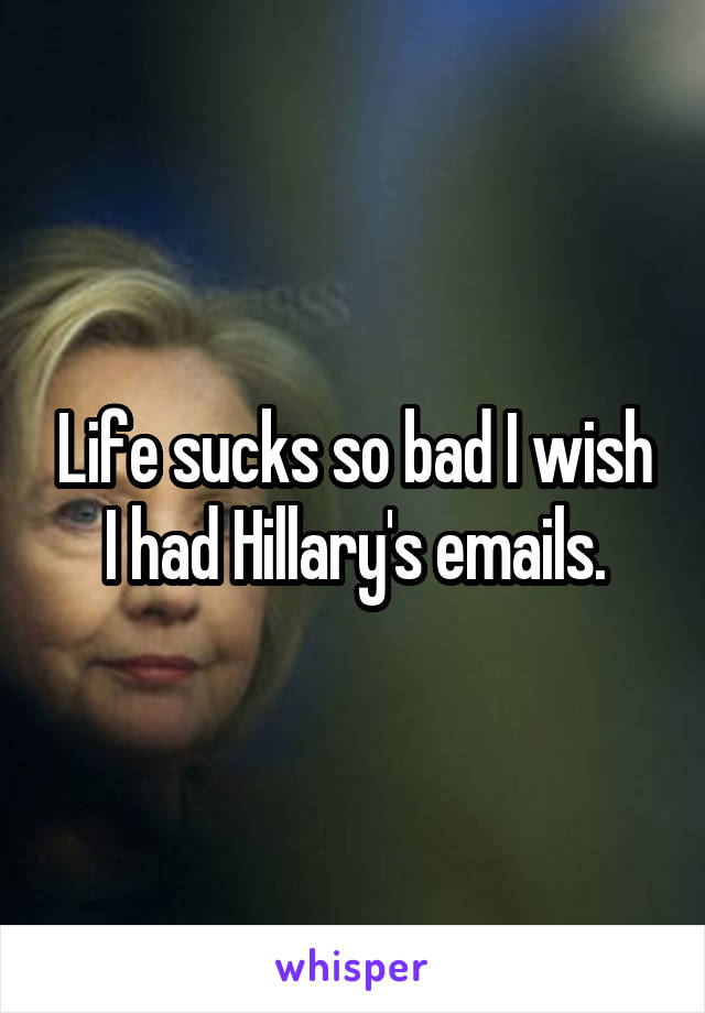 Life sucks so bad I wish I had Hillary's emails.