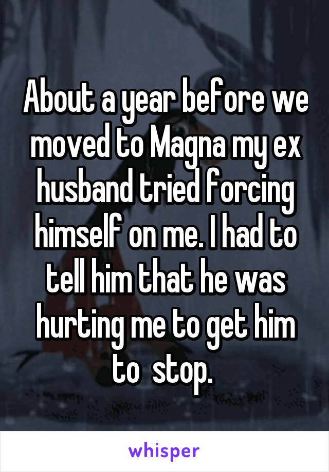 About a year before we moved to Magna my ex husband tried forcing himself on me. I had to tell him that he was hurting me to get him to  stop. 