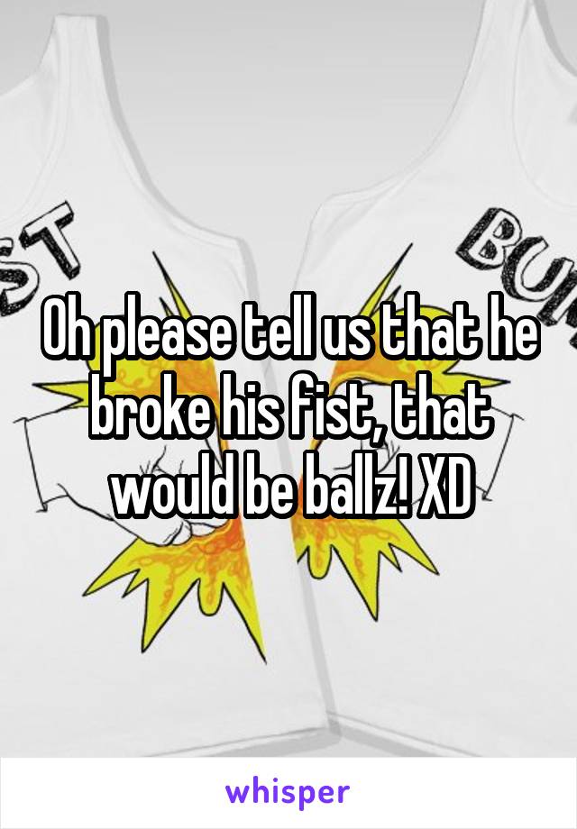 Oh please tell us that he broke his fist, that would be ballz! XD