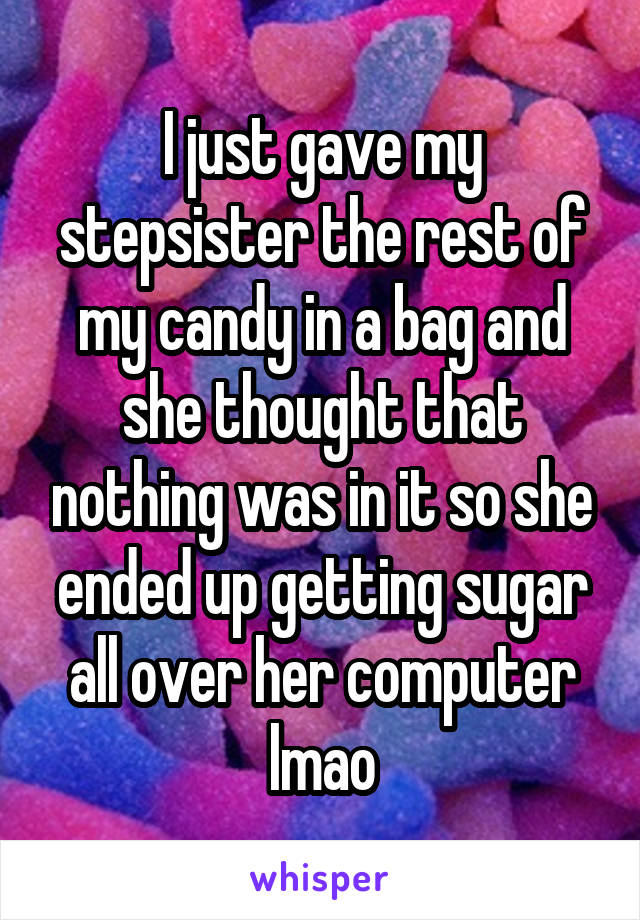 I just gave my stepsister the rest of my candy in a bag and she thought that nothing was in it so she ended up getting sugar all over her computer lmao