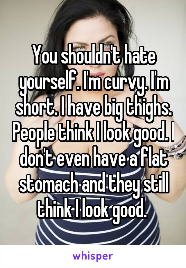 You shouldn't hate yourself. I'm curvy. I'm short. I have big thighs. People think I look good. I don't even have a flat stomach and they still think I look good. 
