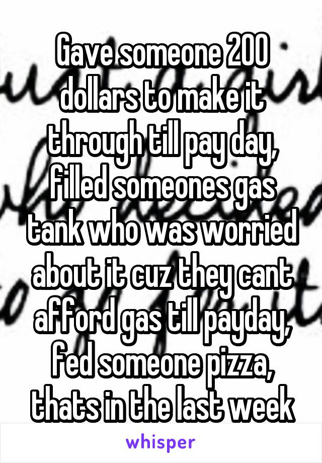 Gave someone 200 dollars to make it through till pay day, filled someones gas tank who was worried about it cuz they cant afford gas till payday, fed someone pizza, thats in the last week