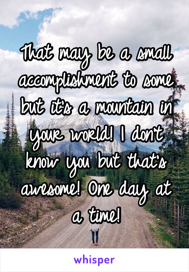 That may be a small accomplishment to some but it's a mountain in your world! I don't know you but that's awesome! One day at a time!