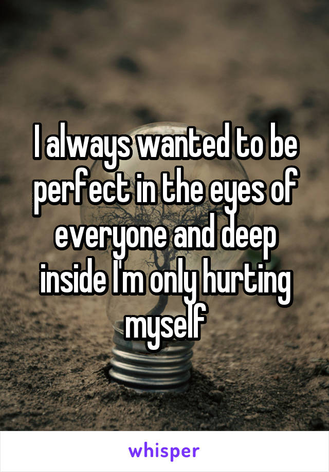 I always wanted to be perfect in the eyes of everyone and deep inside I'm only hurting myself