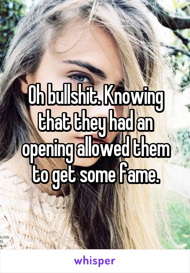 Oh bullshit. Knowing that they had an opening allowed them to get some fame.