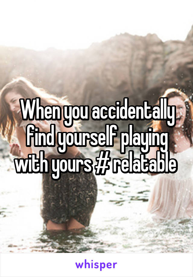 When you accidentally find yourself playing with yours # relatable 