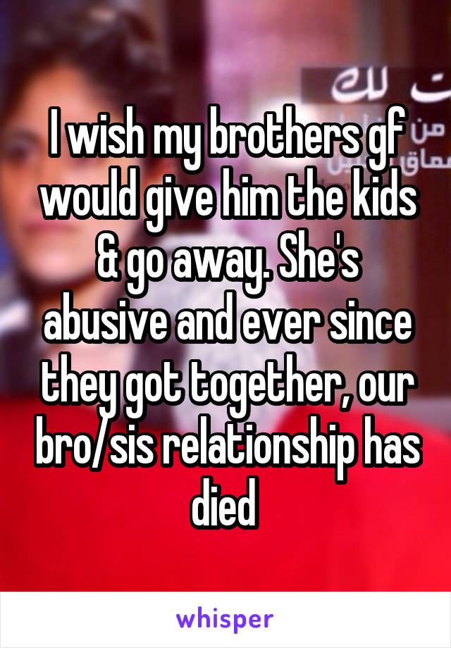 I wish my brothers gf would give him the kids & go away. She's abusive and ever since they got together, our bro/sis relationship has died 