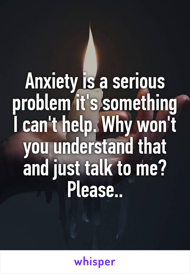 Anxiety is a serious problem it's something I can't help. Why won't you understand that and just talk to me? Please..