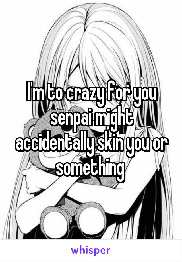 I'm to crazy for you senpai might accidentally skin you or something 