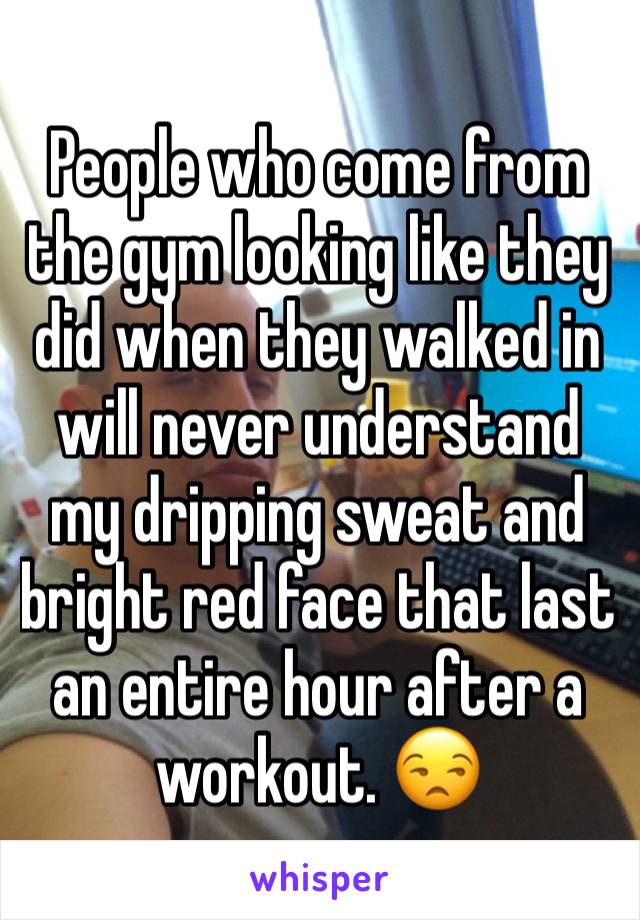 People who come from the gym looking like they did when they walked in will never understand my dripping sweat and bright red face that last an entire hour after a workout. 😒