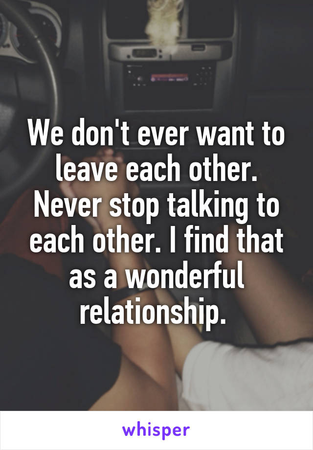 We don't ever want to leave each other. Never stop talking to each other. I find that as a wonderful relationship. 