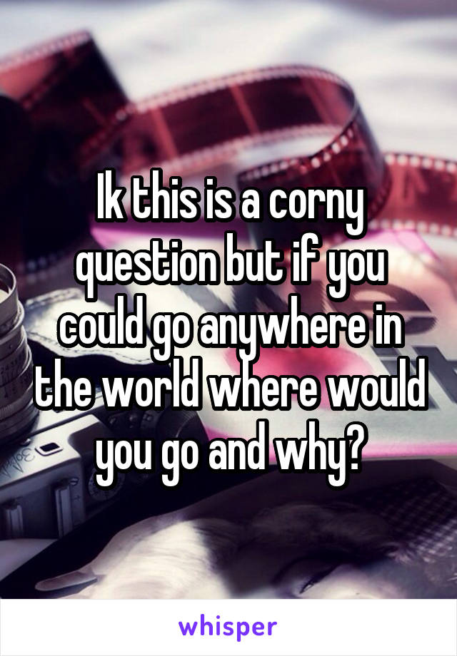 Ik this is a corny question but if you could go anywhere in the world where would you go and why?