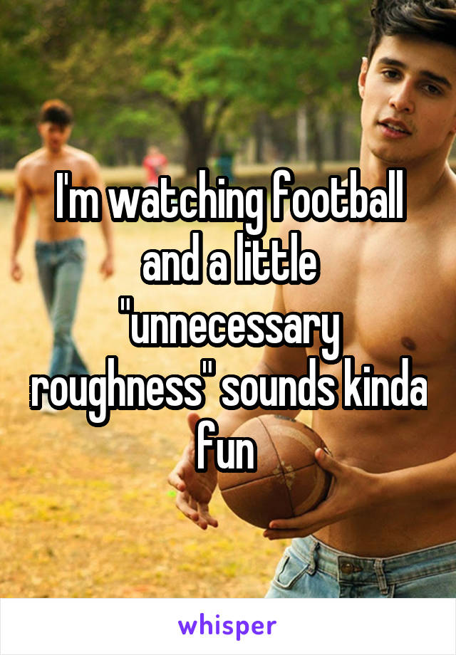 I'm watching football and a little "unnecessary roughness" sounds kinda fun 