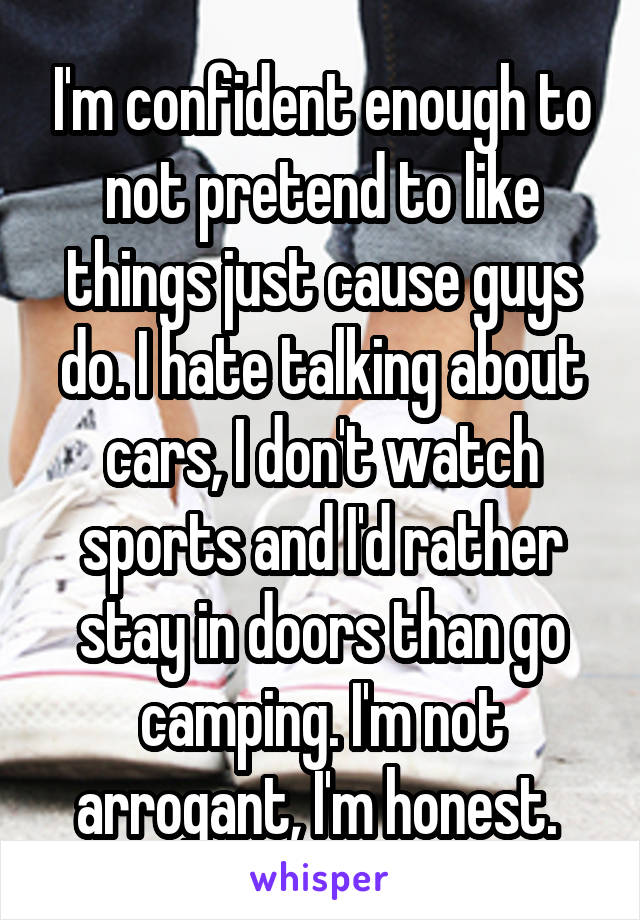 I'm confident enough to not pretend to like things just cause guys do. I hate talking about cars, I don't watch sports and I'd rather stay in doors than go camping. I'm not arrogant, I'm honest. 