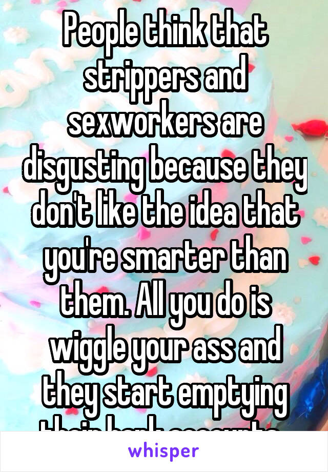 People think that strippers and sexworkers are disgusting because they don't like the idea that you're smarter than them. All you do is wiggle your ass and they start emptying their bank accounts. 