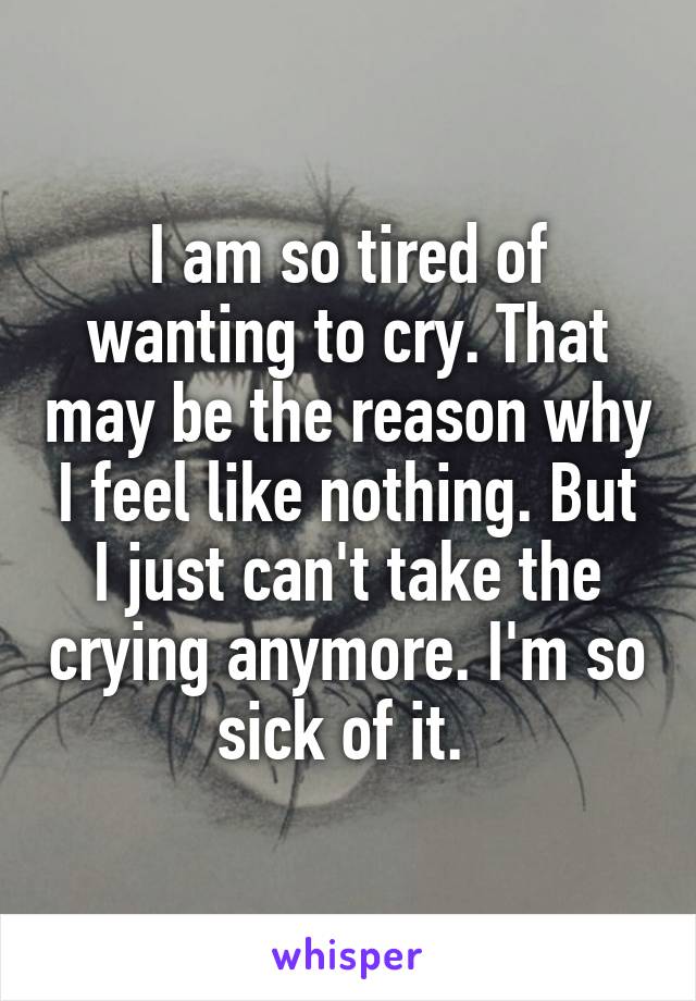 I am so tired of wanting to cry. That may be the reason why I feel like nothing. But I just can't take the crying anymore. I'm so sick of it. 