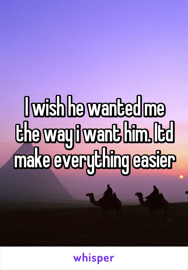 I wish he wanted me the way i want him. Itd make everything easier