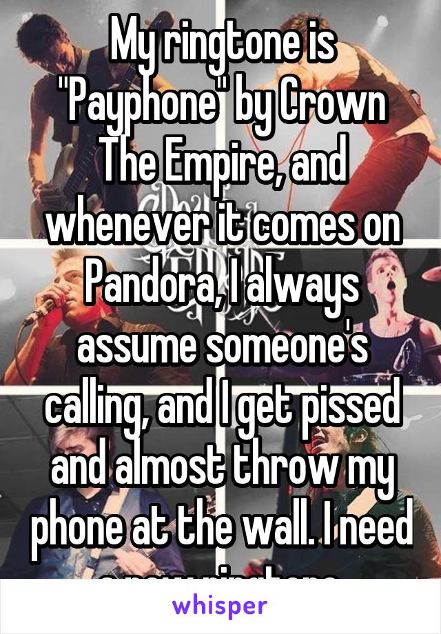 My ringtone is "Payphone" by Crown The Empire, and whenever it comes on Pandora, I always assume someone's calling, and I get pissed and almost throw my phone at the wall. I need a new ringtone.