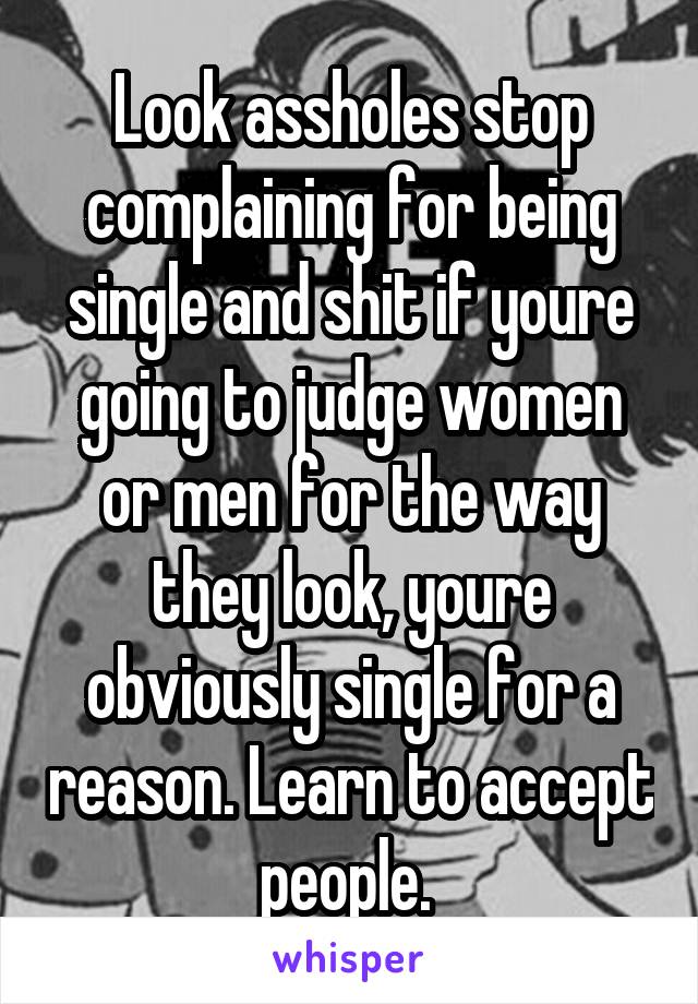 Look assholes stop complaining for being single and shit if youre going to judge women or men for the way they look, youre obviously single for a reason. Learn to accept people. 
