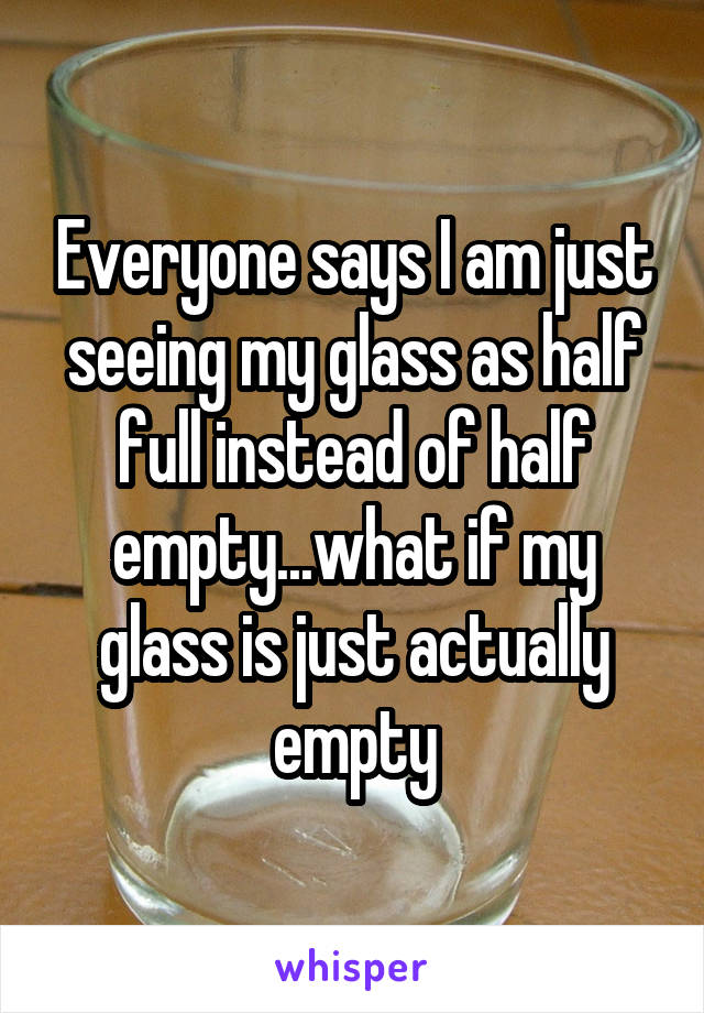 Everyone says I am just seeing my glass as half full instead of half empty...what if my glass is just actually empty