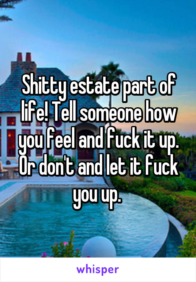 Shitty estate part of life! Tell someone how you feel and fuck it up. Or don't and let it fuck you up. 