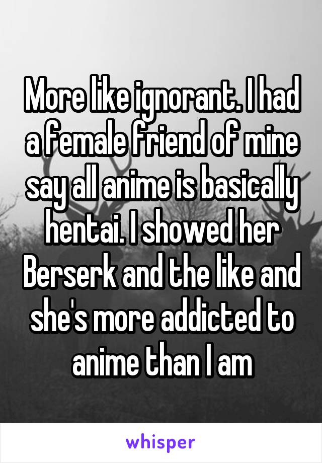 More like ignorant. I had a female friend of mine say all anime is basically hentai. I showed her Berserk and the like and she's more addicted to anime than I am