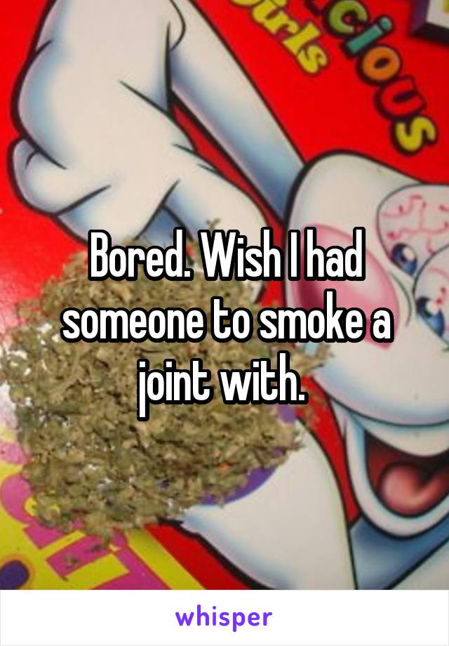 Bored. Wish I had someone to smoke a joint with. 