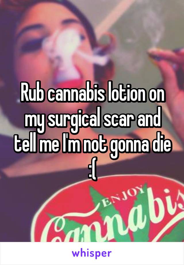 Rub cannabis lotion on my surgical scar and tell me I'm not gonna die :(