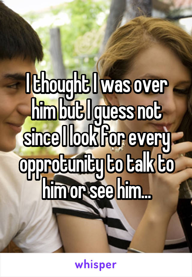 I thought I was over him but I guess not since I look for every opprotunity to talk to him or see him...