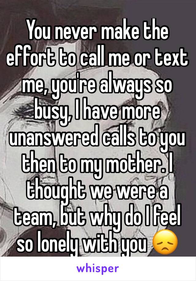 You never make the effort to call me or text me, you're always so busy, I have more unanswered calls to you then to my mother. I thought we were a team, but why do I feel so lonely with you 😞