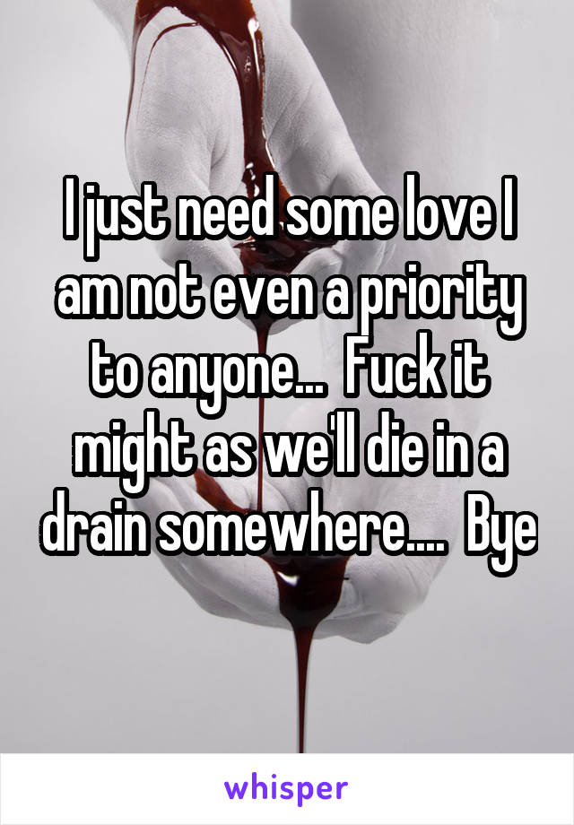 I just need some love I am not even a priority to anyone...  Fuck it might as we'll die in a drain somewhere....  Bye 