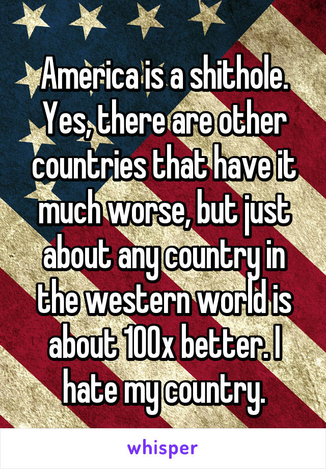 America is a shithole.
Yes, there are other countries that have it much worse, but just about any country in the western world is about 100x better. I hate my country.