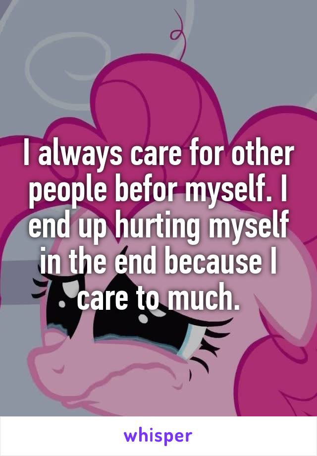 I always care for other people befor myself. I end up hurting myself in the end because I care to much.