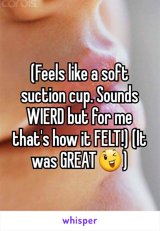 (Feels like a soft suction cup. Sounds WIERD but for me that's how it FELT!) (It was GREAT😉)